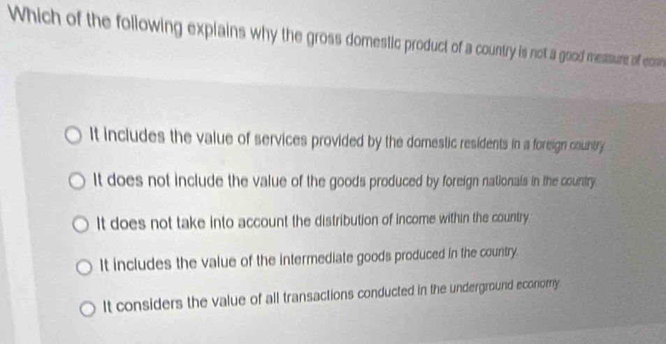 Which of the following explains why the gross domestic product of a country is not a good mesasure of com
It includes the value of services provided by the domestic residents in a foreign country
It does not include the value of the goods produced by foreign nationals in the country
It does not take into account the distribution of income within the country.
It includes the value of the intermediate goods produced in the country.
It considers the value of all transactions conducted in the underground economy