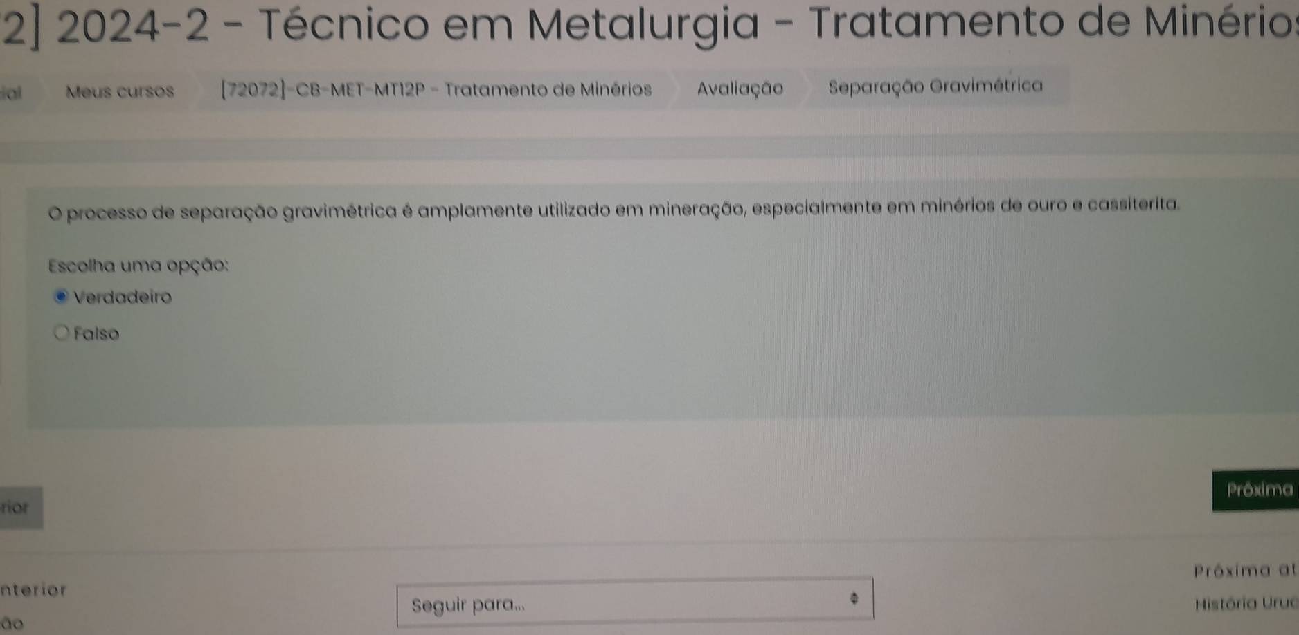 2] 2024-2 - Técnico em Metalurgia - Tratamento de Minério
ial Meus cursos [72072]-CB-MET-MT12P - Tratamento de Minérios Avaliação Separação Gravimétrica
O processo de separação gravimétrica é amplamente utilizado em mineração, especialmente em minérios de ouro e cassiterita.
Escolha uma opção:
Verdadeiro
Falso
Prôxima
rior
nterior Próxima at
Seguir para... História Uruc
ão