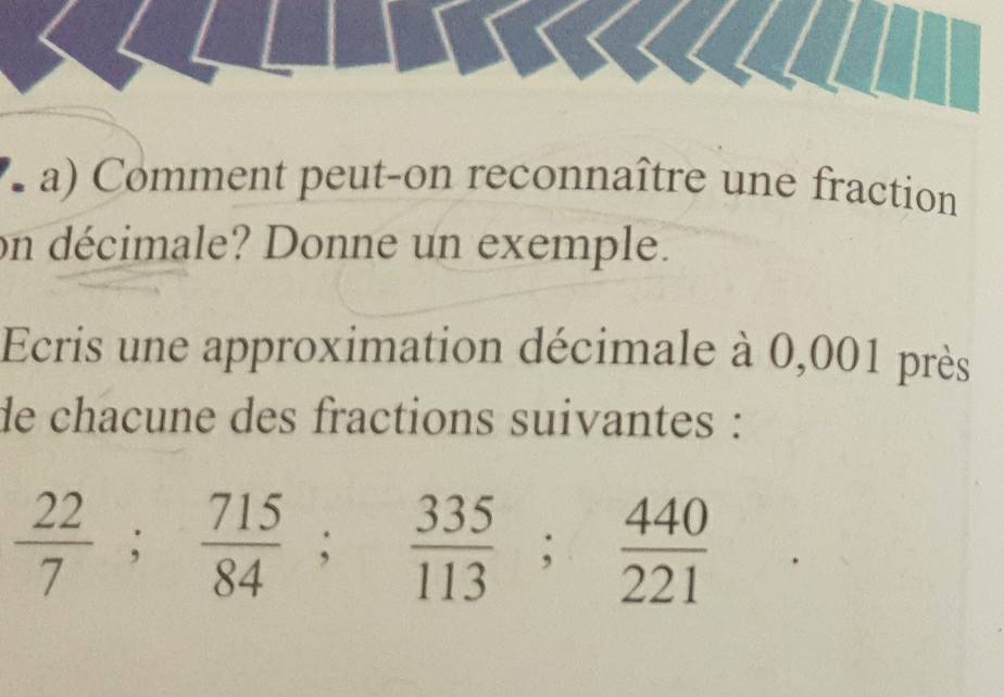 Comment peut-on reconnaître une fraction 
on décimale? Donne un exemple. 
Ecris une approximation décimale à 0,001 près 
de chacune des fractions suivantes :
 22/7 ;  715/84 ;  335/113 ;  440/221 