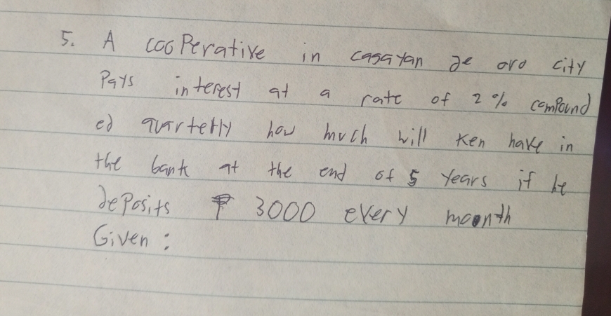 A cooPerative in casayan ge aro city 
Pays interest at a rate of 2 % compound 
ed qvirterly hov much will ken have in 
the bant it the end of 5 years if he 
beposits 3000 every moonth 
Given: