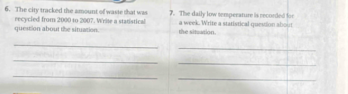 The city tracked the amount of waste that was 7. The daily low temperature is recorded for 
recycled from 2000 to 2007. Write a statistical a week. Write a statistical question about 
question about the situation. the situation. 
_ 
_ 
_ 
_ 
_ 
_