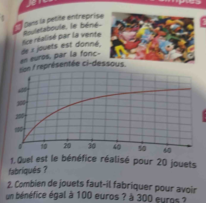 Dans la petite entreprise 
Rouletaboule, le béné- 
fice réalisé par la venteg 
de x jouets est donné, 
an euros, par la fonc-
1 représentée ci-de 
1. Quel est le bénéfice réalisé pour 20 jouets 
fabriqués ? 
2. Combien de jouets faut-il fabriquer pour avoir 
un bénéfice égal à 100 euros ? à 300 euros ?