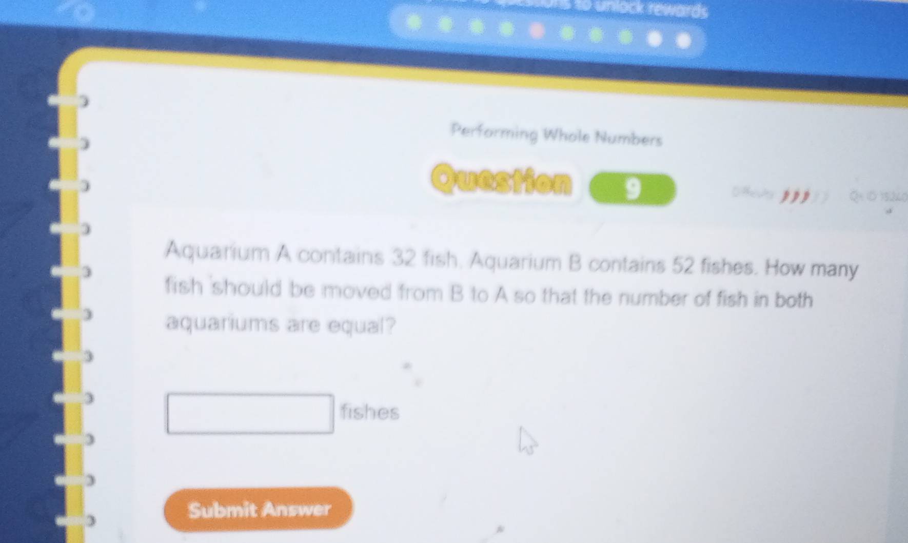 nlack rewards 
Performing Whole Numbers 
Question 9 
Aquarium A contains 32 fish, Aquarium B contains 52 fishes. How many 
fish 'should be moved from B to A so that the number of fish in both 
aquariums are equal?
3
fishes 
) 
Submit Answer
3