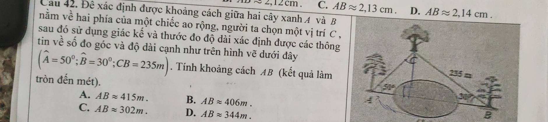 approx 2,12cm. C. ABapprox 2,13cm. D. ABapprox 2,14cm. 
Cau 42. Đê xác định được khoảng cách giữa hai cây xanh 4 và B
nằm về hai phía của một chiếc ao rộng, người ta chọn một vị trí C ,
sau đó sử dụng giác kế và thước đo độ dài xác định được các thông
tin về số đo góc và độ dài cạnh như trên hình vẽ dưới đây
(widehat A=50^0; widehat B=30^0; CB=235m). Tính khoảng cách AB (kết quả làm
tròn đến mét).
135=
51°
A. ABapprox 415m. B. ABapprox 406m. 
30
C. ABapprox 302m.
D. ABapprox 344m. B