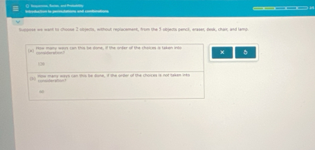 ( Resquances, Rares, and Probatlity 
introduction to permutations and combinations 
Suppose we want to choose 2 objects, without replacement, from the 5 objects pencil, eraser, desk, chair, and lamp. 
4 How many ways can this be done, if the order of the cholces is taken into 。 
consideration?
120
D yonsiterabion？ How many ways can this be done, if the order of the choices is not takem into
60