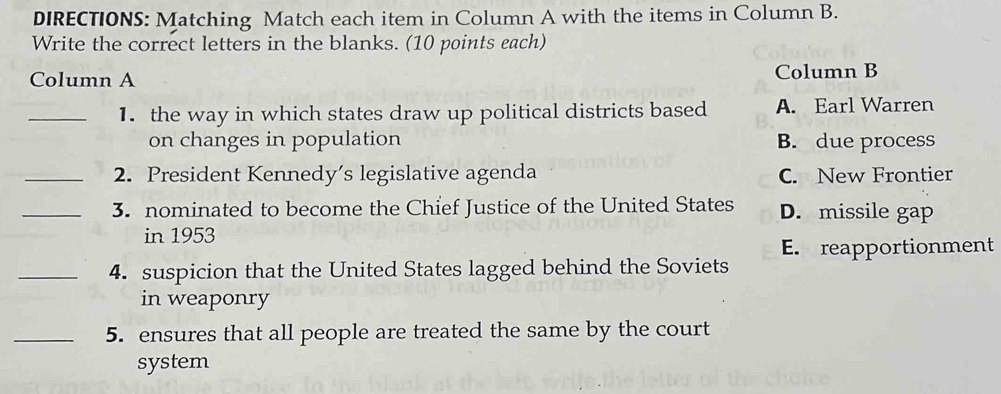 DIRECTIONS: Matching Match each item in Column A with the items in Column B.
Write the correct letters in the blanks. (10 points each)
Column A Column B
_1. the way in which states draw up political districts based A. Earl Warren
on changes in population B. due process
_2. President Kennedy’s legislative agenda C. New Frontier
_3. nominated to become the Chief Justice of the United States D. missile gap
in 1953
E. reapportionment
_4. suspicion that the United States lagged behind the Soviets
in weaponry
_5. ensures that all people are treated the same by the court
system