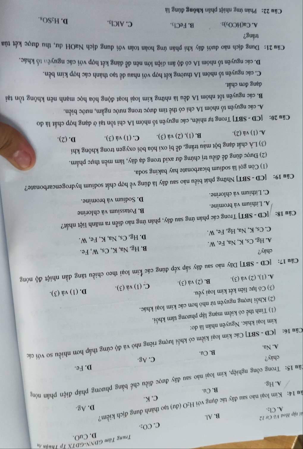 Trung Tâm GDNN-GDTX Tp Thuận Âm
C. CO_2. D. CuO.
tài tập Hoá Vô Cơ 12
A. Cl2. B. Al.
ầu 14: Kim loại nào sau đây tác dụng với H₂O (dư) tạo thành dung dịch kiểm?
C. K. D. Ag.
B. Cu.
A. Hg.
1âu 15: Trong công nghiệp, kim loại nào sau đây được điều chế bằng phương pháp điện phân nóng
D. Fe.
chày? C. Ag.
A. Na. B. Cu.
Câu 16: [CD - SBT] Các kim loại kiềm có khối lượng riêng nhỏ và độ cứng thấp hơn nhiều so với các
kim loại khác. Nguyên nhân là do:
(1) Tinh thể có kiểm mạng lập phương tâm khối.
(2) Khối lượng nguyên tử nhỏ hơn các kim loại khác.
(3) Có lực liên kết kim loại yếu.
A. (1), (2) và (3). B. (2) và (3). C. (1) và (3). D. (1) và (3).
Câu 17: [CD - SBT] Dãy nào sau đây sắp xếp đúng các kim loại theo chiều tăng dần nhiệt độ nóng
chảy?
A. Hg, Cs, K, Na, Fe, W. B. Hg, Na, K, Cs, W, Fe.
C. Cs, K, Na, Hg, Fe, W. D. Hg, Cs, Na, K, Fe, W.
Câu 18:    [CD - SBT] Trong các phản ứng sau đây, phản ứng nào diễn ra mãnh liệt nhất?
A. Lithium và bromine. B. Potassium và chlorine
C. Lithium và chlorine. D. Sodium và bromine.
Câu 19: [CD - SBT] Những phát biểu nào sau đây là đúng về hợp chất sodium hydrogencarbonate?
(1) Còn gọi là sodium bicarbonate hay baking soda.
(2) Được dùng để điều trị chứng dư axid trong dạ dày, làm mền thực phẩm.
(3) LÀ chất dạng bột màu trắng, dễ bị oxi hóa bởi oxygen trong không khí
A. (1) và (2). B. (1), (2) và (3). C. (1) và (3). D. (2).
Câu 20: [CD - SBT] Trong tự nhiên, các nguyên tố nhóm IA chi tồn tại ở dạng hợp chất là do
A. các nguyên tố nhóm IA chi có thể tìm được trong nước ngầm, nước biển.
B. các nguyên tốt nhóm IA đều là những kim loại hoạt động hóa học mạnh nên không tồn tại
dạng đơn chất.
C. các nguyên tố nhóm IA thường kết hợp với nhau dể tạo thành các hợp kim bền.
D. các nguyên tố nhóm IA có độ âm điện lớn nên dễ dàng kết hợp với các nguyên tố khác.
Câu 21: Dung địch nào dưới đây khi phản ứng hoàn toàn với dung dịch NaOH dư, thu được kết tủa
trắng?
A. Ca(HCO_3)_2. B. FeCl_3. C. AlCl_3.
D. H_2SO_4.
Câu 22: Phản ứng nhiệt phân không đúng là