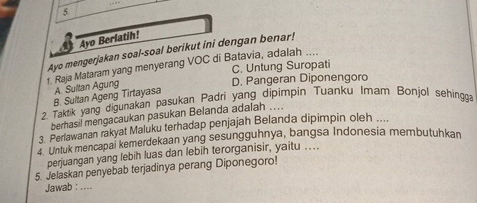 …
5.
Ayo Berlatih!
Ayo mengerjakan soal-soal berikut ini dengan benar!
1. Raja Mataram yang menyerang VOC di Batavia, adalah ....
C. Untung Suropati
A. Sultan Agung
D. Pangeran Diponengoro
B. Sultan Ageng Tirtayasa
2. Taktik yang digunakan pasukan Padri yang dipimpin Tuanku Imam Bonjol sehingga
berhasil mengacaukan pasukan Belanda adalah ....
3. Perlawanan rakyat Maluku terhadap penjajah Belanda dipimpin oleh ....
4. Untuk mencapai kemerdekaan yang sesungguhnya, bangsa Indonesia membutuhkan
perjuangan yang lebih luas dan lebih terorganisir, yaitu ...
5. Jelaskan penyebab terjadinya perang Diponegoro!
Jawab : ....