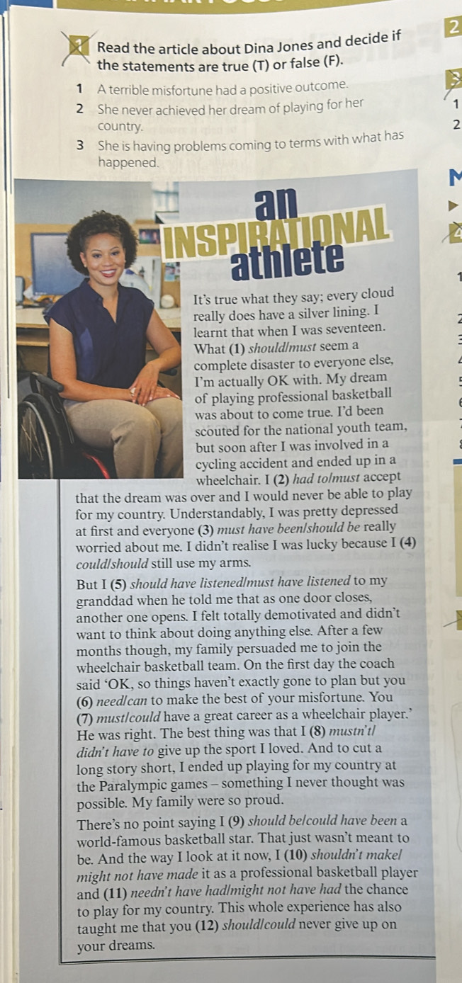 Read the article about Dina Jones and decide if 2
the statements are true (T) or false (F).
1 A terrible misfortune had a positive outcome.
2 She never achieved her dream of playing for her 1
country.
2
3 She is having problems coming to terms with what has
happened.
ATIONAL
athlete
It’s true what they say; every cloud
really does have a silver lining. I
learnt that when I was seventeen.
What (1) should/must seem a
complete disaster to everyone else,
I’m actually OK with. My dream
of playing professional basketball
was about to come true. I’d been
scouted for the national youth team,
but soon after I was involved in a
cycling accident and ended up in a
wheelchair. I (2) had tolmust accept
that the dream was over and I would never be able to play
for my country. Understandably, I was pretty depressed
at first and everyone (3) must have been/should be really
worried about me. I didn’t realise I was lucky because I (4)
could/should still use my arms.
But I (5) should have listened|must have listened to my
granddad when he told me that as one door closes,
another one opens. I felt totally demotivated and didn’t
want to think about doing anything else. After a few
months though, my family persuaded me to join the
wheelchair basketball team. On the first day the coach
said ‘OK, so things haven’t exactly gone to plan but you
(6) needlcan to make the best of your misfortune. You
(7) must/could have a great career as a wheelchair player.’
He was right. The best thing was that I (8) mustn't/
didn't have to give up the sport I loved. And to cut a
long story short, I ended up playing for my country at
the Paralympic games - something I never thought was
possible. My family were so proud.
There’s no point saying I (9) should be/could have been a
world-famous basketball star. That just wasn’t meant to
be. And the way I look at it now, I (10) shouldn't makel
might not have made it as a professional basketball player
and (11) needn't have had/might not have had the chance
to play for my country. This whole experience has also
taught me that you (12) should|could never give up on
your dreams.