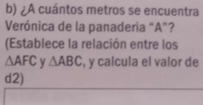 ¿A cuántos metros se encuentra 
Verónica de la panaderia “ A ”? 
(Establece la relación entre los
△ AFC y △ ABC , y calcula el valor de
d2)