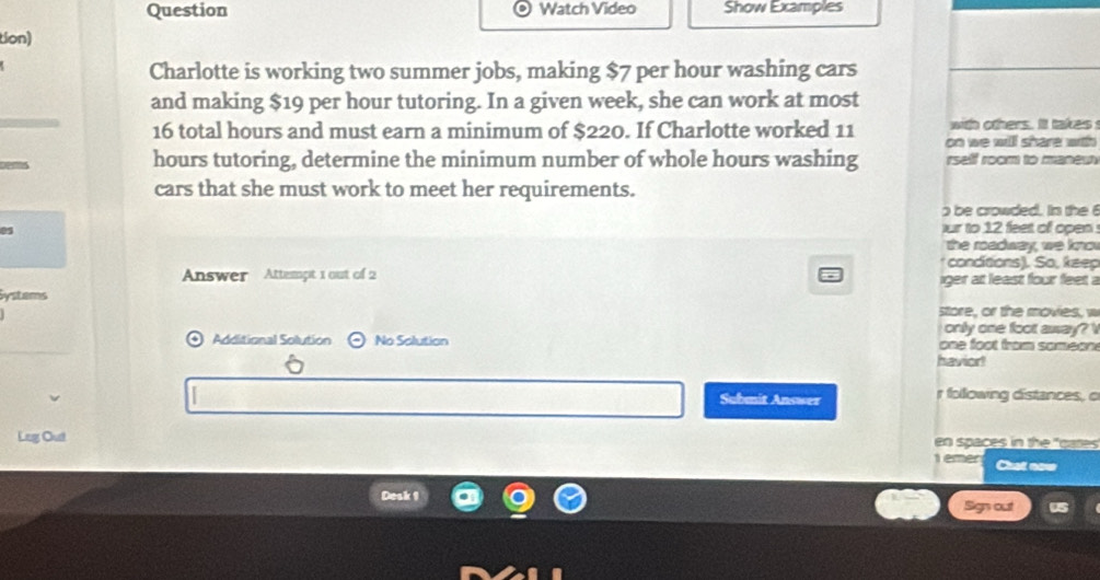 Question Watch Video Show Examples 
tion) 
Charlotte is working two summer jobs, making $7 per hour washing cars 
and making $19 per hour tutoring. In a given week, she can work at most 
with others. It takes
16 total hours and must earn a minimum of $220. If Charlotte worked 11 on we will share with
hours tutoring, determine the minimum number of whole hours washing rself room to maneu 
cars that she must work to meet her requirements. 
be crowded. In the 6
0s ur to 12 feet of open . 
the roadway, we know 
* concitions). So, keep 
Answer Attempt 1 out of 2 iger at least four feet a 
Systems 
store, or the movies, w 
onily one foot awway? V 
Additional Solution odot No Solution one foot from someon 
havior! 
Submit Answer r following distances, o 
Leg Out en spaces in the "gates 
1 emer Chat now 
Desk 1 
Sign out