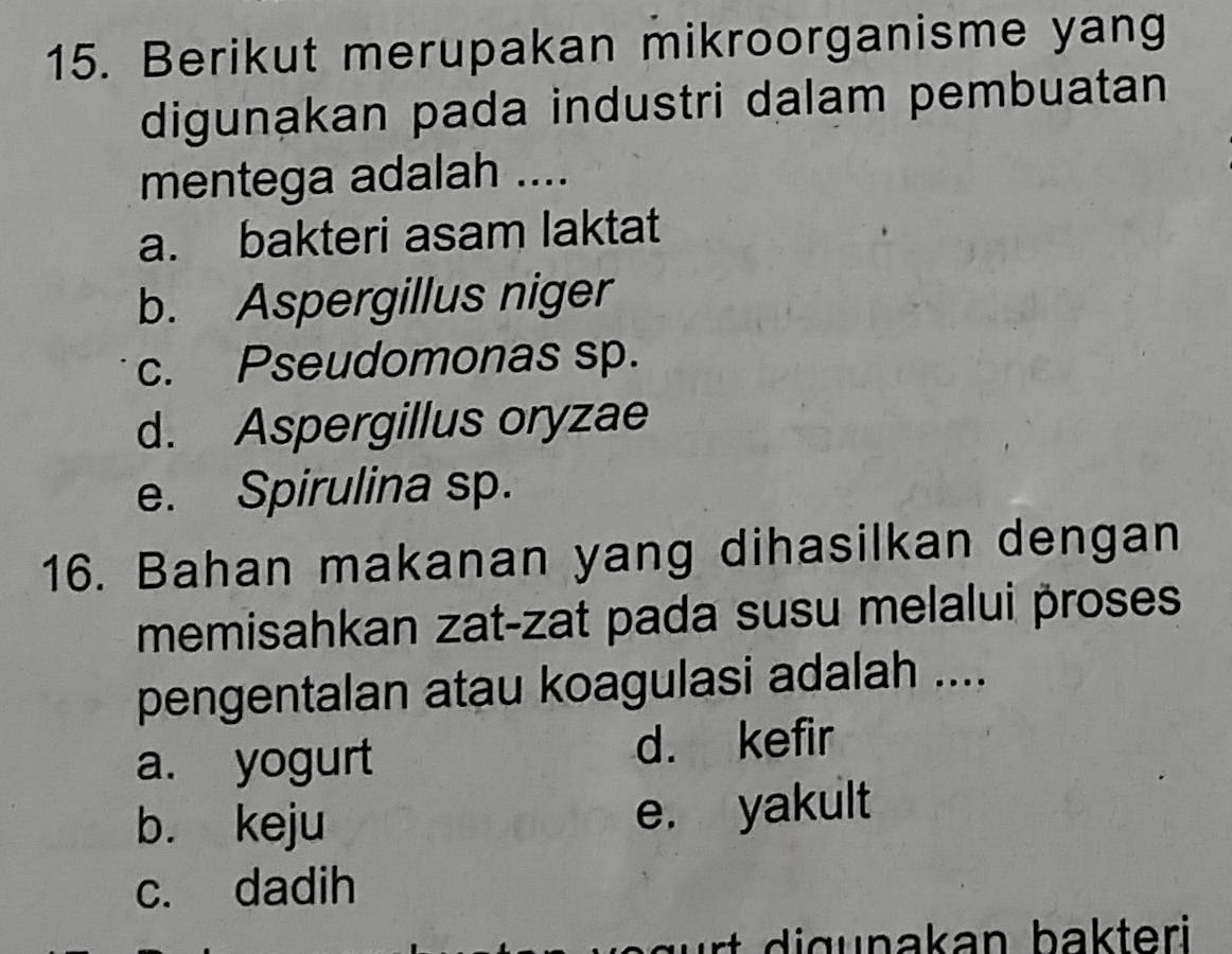 Berikut merupakan mikroorganisme yang
digunakan pada industri dalam pembuatan
mentega adalah ....
a. bakteri asam laktat
b. Aspergillus niger
c. Pseudomonas sp.
d. Aspergillus oryzae
e. Spirulina sp.
16. Bahan makanan yang dihasilkan dengan
memisahkan zat-zat pada susu melalui proses
pengentalan atau koagulasi adalah ....
a. yogurt d. kefir
b. keju e. yakult
c. dadih
u nakan bakteri