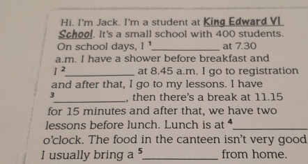 Hi. I'm Jack. I'm a student at King Edward VL 
School. It's a small school with 400 students. 
On school days, I ¹_ at 7.30 
a.m. I have a shower before breakfast and
I^2 _ at 8.45 a.m. I go to registration 
and after that, I go to my lessons. I have 
_, then there's a break at 11.15
for 15 minutes and after that, we have two 
lessons before lunch. Lunch is at _ 
o’clock. The food in the canteen isn't very good 
I usually bring a 5 _ from home.