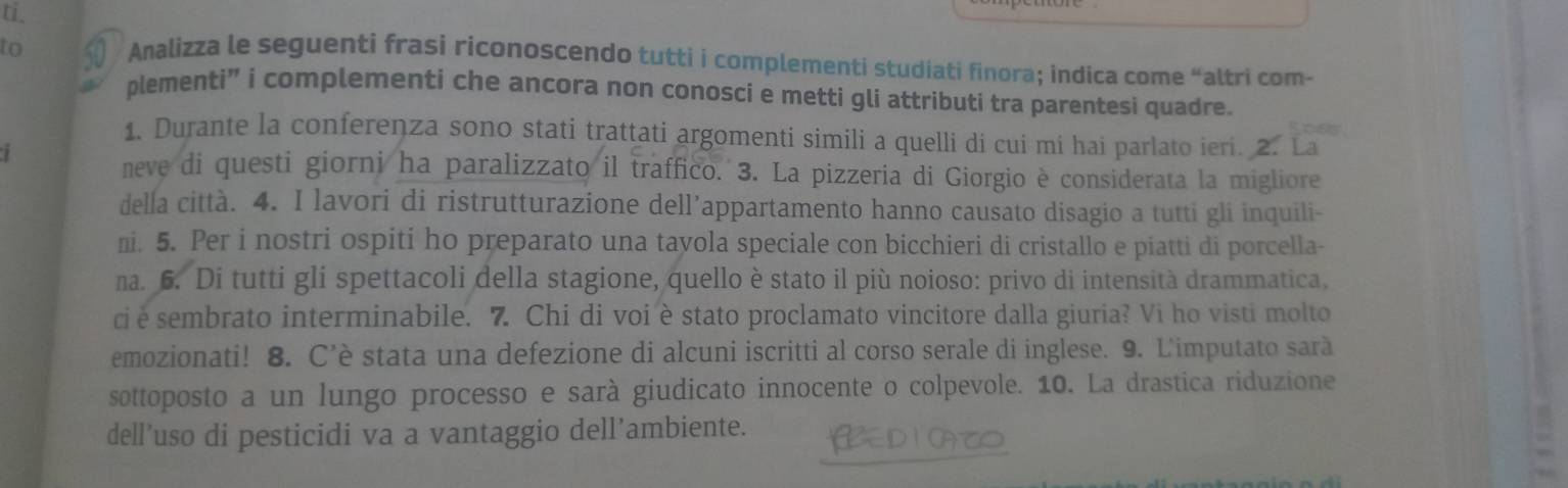 ti. 
to § Analizza le seguenti frasi riconoscendo tutti i complementi studiati finora; indica come “altri com- 
plementi” i complementi che ancora non conosci e metti gli attributi tra parentesi quadre. 
1. Durante la conferenza sono stati trattati argomenti simili a quelli di cui mi hai parlato ieri. 2. La 
neve di questi giorni ha paralizzato il traffico. 3. La pizzeria di Giorgio è considerata la migliore 
della città. 4. I lavori di ristrutturazione dell’appartamento hanno causato disagio a tutti gli inquili- 
ni. 5. Per i nostri ospiti ho preparato una tayola speciale con bicchieri di cristallo e piatti di porcella- 
na. 6. Di tutti gli spettacoli della stagione, quello è stato il più noioso: privo di intensità drammatica, 
ci e sembrato interminabile. 7. Chi di voi è stato proclamato vincitore dalla giuria? Vi ho visti molto 
emozionati! 8. C’è stata una defezione di alcuni iscritti al corso serale di inglese. 9. L'imputato sarà 
sottoposto a un lungo processo e sarà giudicato innocente o colpevole. 10. La drastica riduzione 
dell’uso di pesticidi va a vantaggio dell’ambiente. OAT