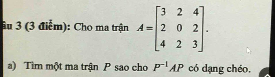 âu 3 (3 điểm): Cho ma trận A=beginbmatrix 3&2&4 2&0&2 4&2&3endbmatrix. 
a) Tìm một ma trận P sao cho P^(-1)AP có dạng chéo.