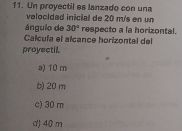 Un proyectil es lanzado con una
velocidad inicial de 20 m/s en un
ángulo de 30° respecto a la horizontal.
Calcula el alcance horizontal del
proyectil.
a) 10 m
b) 20 m
c) 30 m
d) 40 m