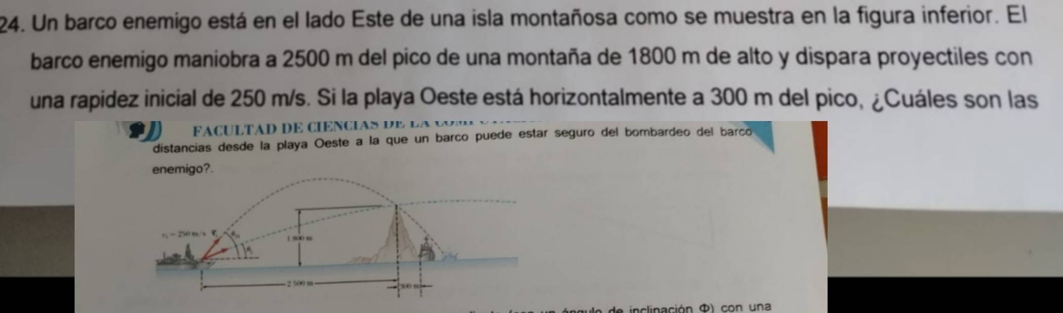 Un barco enemigo está en el lado Este de una isla montañosa como se muestra en la figura inferior. El
barco enemigo maniobra a 2500 m del pico de una montaña de 1800 m de alto y dispara proyectiles con
una rapidez inicial de 250 m/s. Si la playa Oeste está horizontalmente a 300 m del pico, ¿Cuáles son las
FaculTAD dE ciencias d e  l a  y
distancias desde la playa Oeste a la que un barño puede estar seguro del bombardeo del barco
enemigo?.
e de  inclinación Φ) con una