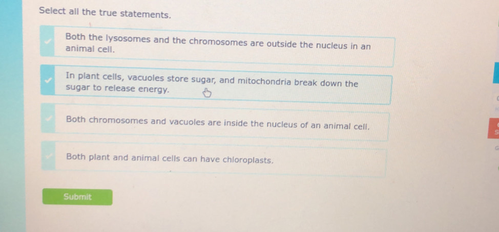 Select all the true statements.
Both the lysosomes and the chromosomes are outside the nucleus in an
animal cell.
In plant cells, vacuoles store sugar, and mitochondria break down the
sugar to release energy.
Both chromosomes and vacuoles are inside the nucleus of an animal cell.
Both plant and animal cells can have chloroplasts.
Submit