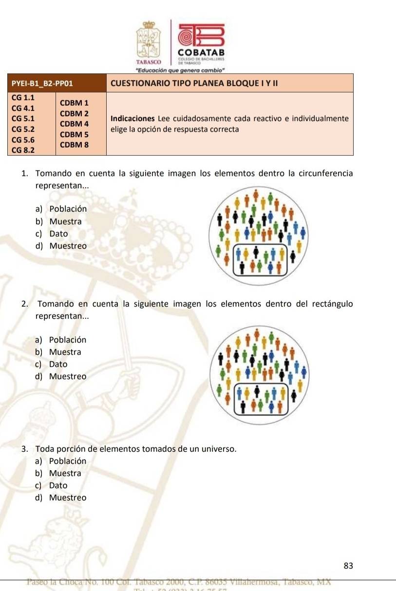 COBATAB
TABASCO
''Educación que genera cambio''
PYE I-B1 32-PPo 1 CUESTIONARIO TIPO PLANEA BLOQUE I Y II
CG 1.1 CDBM 1
CG 4.1
CDBM 2
Indicaciones Lee cuidadosamente cada reactivo e individualmente
CG 5.1 CDBM 4
elige la opción de respuesta correcta
CG 5.2 CDBM 5
CG 5.6 CDBM 8
CG 8.2
1. Tomando en cuenta la siguiente imagen los elementos dentro la circunferencia
representan...
a) Población
b) Muestra
c) Dato
d) Muestreo
2. Tomando en cuenta la siguiente imagen los elementos dentro del rectángulo
representan...
a) Población
b) Muestra
c) Dato
d) Muestreo
3. Toda porción de elementos tomados de un universo.
a) Población
b) Muestra
c) Dato
d) Muestreo
83
Paseo la Choca No. 100 Col. Tabasco 2000, C. P. 86035 Villahermosa, Tabasco, MX