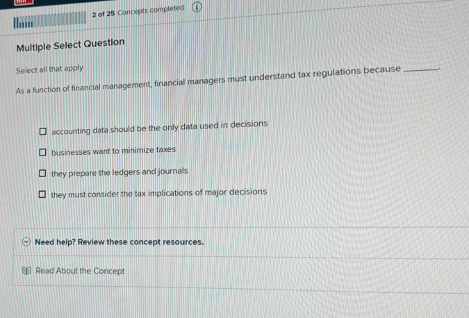 of 25 Concepts completed
Multiple Select Question
Select all that apply
As a function of financial management, financial managers must understand tax regulations because _.
accounting data should be the only data used in decisions
businesses want to minimize taxes
they prepare the ledgers and journals
they must consider the tax implications of major decisions
Need help? Review these concept resources.
Read About the Concept