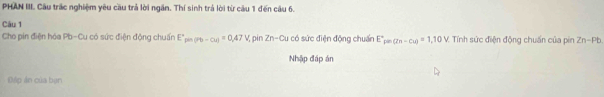 PHAN III. Câu trấc nghiệm yêu cầu trả lời ngăn. Thí sinh trả lời từ câu 1 đến câu 6. 
Câu 1 
Cho pin điện hóa Pb -Cu có sức điện động chuẩn E°pin(Pb-cu)=0,47V pin Zn-Cu 1 có sức điện động chuẩn E° pān (Zn-Cu)=1,10V. Tính sức điện động chuẩn của pin Zn-Pb
Nhập đáp án 
Đập ân của bạn