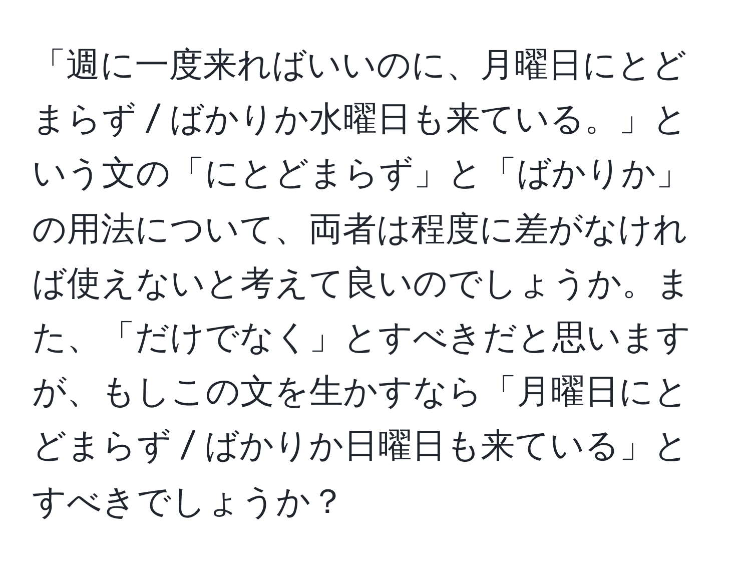 「週に一度来ればいいのに、月曜日にとどまらず / ばかりか水曜日も来ている。」という文の「にとどまらず」と「ばかりか」の用法について、両者は程度に差がなければ使えないと考えて良いのでしょうか。また、「だけでなく」とすべきだと思いますが、もしこの文を生かすなら「月曜日にとどまらず / ばかりか日曜日も来ている」とすべきでしょうか？