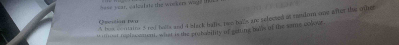 base year, calculate the workers wage mu 
A box contains 5 red balls and 4 black balls, two balls are selected at random one after the other 
Question two 
without replacement, what is the probability of getting balls of the same colour.