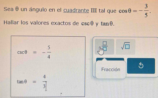 Sea θ un ángulo en el cuadrante III tal que cos θ =- 3/5 . 
Hallar los valores exactos de csc θ y tan θ.
csc θ =- 5/4 
□^(frac □)□  sqrt(□ )
Fracción
tan θ = 4/3 