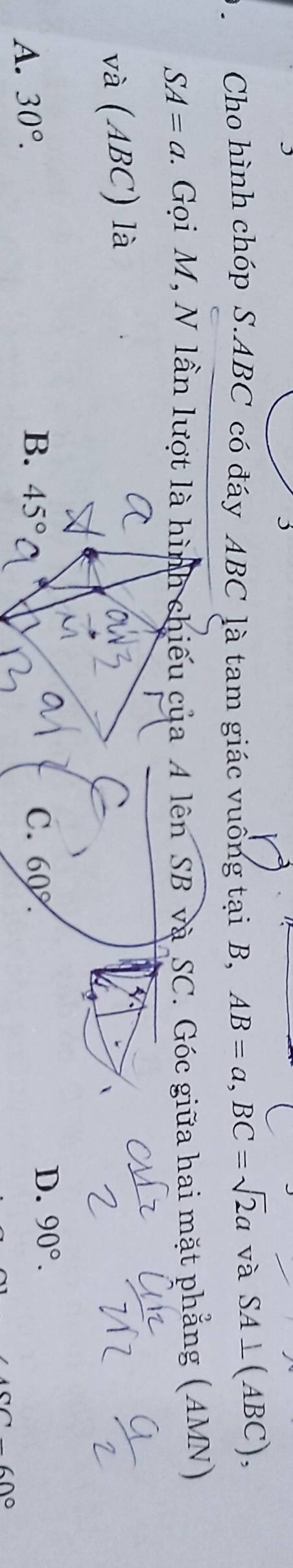 Cho hình chóp S. ABC có đáy ABC là tam giác vuống tại B, AB=a, BC=sqrt(2)a và SA⊥ (ABC),
SA=a. Gọi M, N lần lượt là hình chiếu của A lên SB và SC. Góc giữa hai mặt phẳng (AMN)
và (ABC) là
A. 30°.
B. 45° C. 60°.
D. 90°.
∠ GO