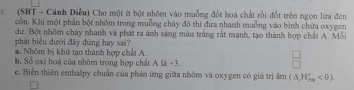 (SBT - Cánh Diều) Cho một ít bột nhôm vào muỗng đốt hoá chất rồi đốt trên ngọn lửa đèn
cồn. Khi một phần bột nhôm trong muỗng cháy đỏ thì đưa nhanh muỗng vào bình chứa oxygen
dư. Bột nhôm cháy nhanh và phát ra ánh sáng màu trắng rất mạnh, tạo thành hợp chất A. Mỗi
phát biểu dưới đây đúng hay sai?
a. Nhôm bị khử tạo thành hợp chất A.
b. Số oxi hoá của nhôm trong hợp chất Ala+3.
 □ /□  
c. Biến thiên enthalpy chuẩn của phản ứng giữa nhôm và oxygen có giá trị hat am(△ _rH_(298)°<0).