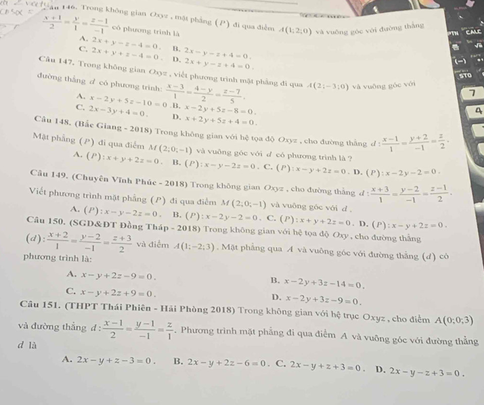 === R      
*ău 146. Trong không gian Oxyz , mặt phẳng (P) đi qua điểm A(1;2;0) và vuōng gòc với đường thắng
 (x+1)/2 = y/1 = (z-1)/-1  có phương trình là
TN CALC
A. 2x+y-z-4=0. B.
C. 2x+y+z-4=0. D. 2x-y-z+4=0.
”
2x+y-z+4=0..
Cu 147. Trong không gian Oxyz , viết phương trình mặt phẳng đi qua A(2;-3;0) và vuông góc với
STO
đường thẳng đ có phương trình:  (x-3)/1 = (4-y)/2 = (z-7)/5 .
A, x-2y+5z-10=0
7
C. 2x-3y+4=0. .B, x-2y+5z-8=0.
D. x+2y+5z+4=0.
Câu 148. (Bắc Giang - 2018) Trong không gian với hệ tọa độ Oxyz , cho đường thẳng đ :  (x-1)/1 = (y+2)/-1 = z/2 .
Mặật phẳng (P) đi qua điểm M(2;0;-1) và vuông góc với đ có phương trình là ?
A. (P):x+y+2z=0 B. (P):x-y-2z=0. C. (P):x-y+2z=0.D.(P):x-2y-2=0.
Câu 149. (Chuyên Vĩnh Phúc - 2018) Trong không gian Oxyz , cho đường thẳng d: (x+3)/1 = (y-2)/-1 = (z-1)/2 .
Viết phương trình mặt phẳng (P) đi qua điểm M(2;0;-1) và vuông góc với d ,
A. (P):x-y-2z=0. B. (P) x-2y-2=0 、 C. (P):x+y+2z=0. D. (P): x-y+2z=0.
Câu 150. (SGD&ĐT Đồng Tháp - 2018) Trong không gian với hệ tọa độ Oxy , cho đường thẳng
(d ): (x+2)/1 = (y-2)/-1 = (z+3)/2  và điểm A(1;-2;3). Mặt phẳng qua A và vuông góc với đường thắng (d) có
phương trình là:
A. x-y+2z-9=0.
B. x-2y+3z-14=0.
C. x-y+2z+9=0.
D. x-2y+3z-9=0.
Câu 151. (THPT Thái Phiên - Hải Phòng 2018) Trong không gian với hệ trục Oxyz , cho điểm A(0;0;3)
và đường thắng d: (x-1)/2 = (y-1)/-1 = z/1 . Phương trình mặt phẳng đi qua điểm A và vuông góc với đường thẳng
d là
A. 2x-y+z-3=0. B. 2x-y+2z-6=0. C. 2x-y+z+3=0. D. 2x-y-z+3=0.