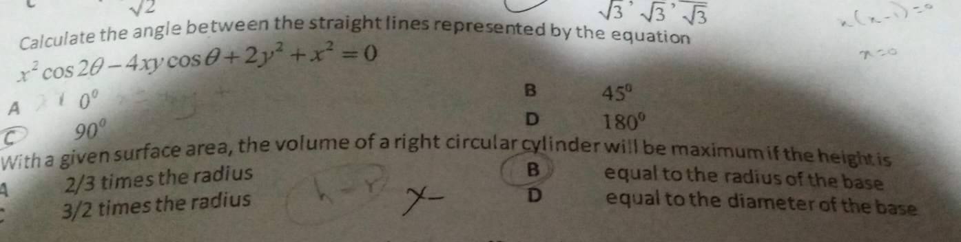 sqrt(2)
sqrt(3), sqrt(3), sqrt(3)
Calculate the angle between the straight lines represented by the equation
x^2cos 2θ -4xycos θ +2y^2+x^2=0
A 10°
B 45°
C 90°
D 180°
With a given surface area, the volume of a right circular cylinder will be maximum if the height is
B
A 2/3 times the radius equal to the radius of the base
D
3/2 times the radius equal to the diameter of the base