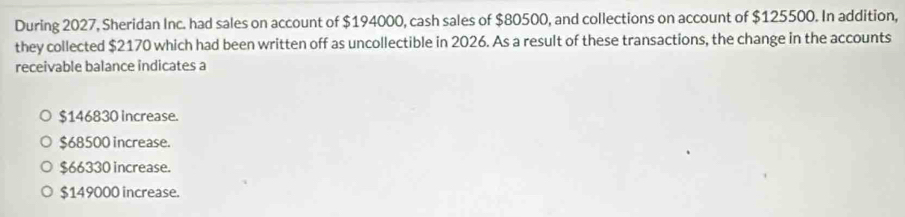 During 2027, Sheridan Inc. had sales on account of $194000, cash sales of $80500, and collections on account of $125500. In addition,
they collected $2170 which had been written off as uncollectible in 2026. As a result of these transactions, the change in the accounts
receivable balance indicates a
$146830 increase.
$68500 increase.
$66330 increase.
$149000 increase.