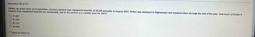 of 75.
student loan repayment benefits are nontaxable, due to his service in a combat zone for 2023? Parker, an active duty servicemember, receives student loan repayment benefits of $4,000 annually. In August 2023, Parker was deployed to Afghanistan and remained there through the end of the year. How much of Parker's
$1,667
$2,000
$2,333
54.000
Mark for follow up