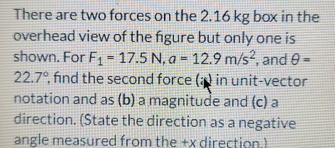 There are two forces on the 2.16 kg box in the 
overhead view of the figure but only one is 
shown. For F_1=17.5N, a=12.9m/s^2 , and θ =
22.7° , find the second force (a ) in unit-vector 
notation and as (b) a magnitude and (c) a 
direction. (State the direction as a negative 
angle measured from the +x direction.)