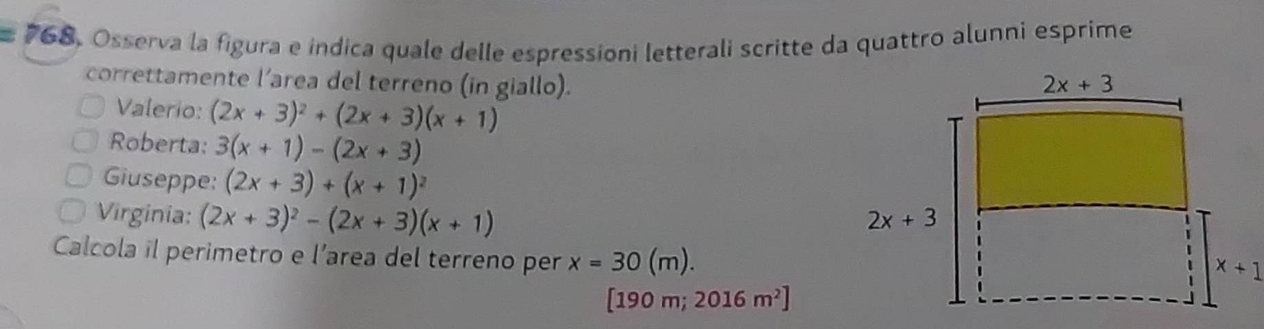 Osserva la figura e indica quale delle espressioni letterali scritte da quattro alunni esprime
correttamente l’area del terreno (in giallo). 
Valerio: (2x+3)^2+(2x+3)(x+1)
Roberta: 3(x+1)-(2x+3)
Giuseppe: (2x+3)+(x+1)^2
Virginia: (2x+3)^2-(2x+3)(x+1)
Calcola il perimetro e l’area del terreno per x=30(m).
[190 m; 2016m^2]