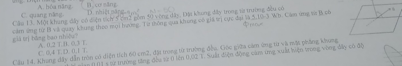 A. hóa năng B. cơ năng.
C. quang năng. D. nhiệt năng
Câu 13. Một khung dây có diện tích 5 cm2 gồm 50 vòng dây, Đặt khung dây trong từ trường đều có
cảm ứng từ B và quay khung theo mọi hướng. Từ thông qua khung có giá trị cực đại là 5.10-3 Wb. Cảm ứng từ B có
giá trị băng bao nhiêu?
A. 0,2 T.B. 0.3 T.
Câu 14. Khung dây dẫn tròn có diện tích 60 cm2, đặt trong từ trường đều. Góc giữa cảm ứng từ và mặt phầng khung
C. 0,4 T. D. 0,1 T.
n (0] s từ trường tăng đều từ 0 lên 0,02 T. Suất điện động cảm ứng xuất hiện trong vòng dây có độ