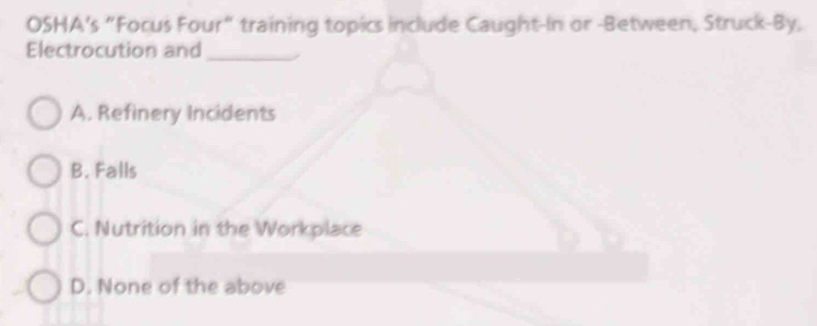 OSHA's “Focus Four" training topics include Caught-In or -Between, Struck-By,
Electrocution and_
A. Refinery Incidents
B. Falls
C. Nutrition in the Workplace
D. None of the above