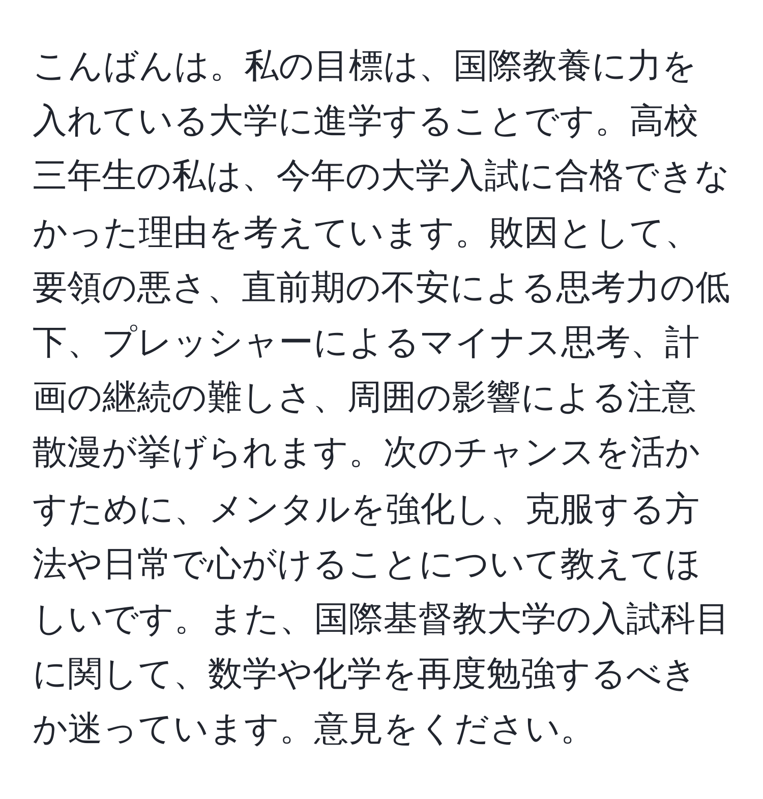 こんばんは。私の目標は、国際教養に力を入れている大学に進学することです。高校三年生の私は、今年の大学入試に合格できなかった理由を考えています。敗因として、要領の悪さ、直前期の不安による思考力の低下、プレッシャーによるマイナス思考、計画の継続の難しさ、周囲の影響による注意散漫が挙げられます。次のチャンスを活かすために、メンタルを強化し、克服する方法や日常で心がけることについて教えてほしいです。また、国際基督教大学の入試科目に関して、数学や化学を再度勉強するべきか迷っています。意見をください。