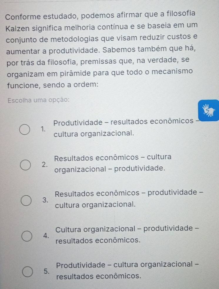 Conforme estudado, podemos afirmar que a filosofía
Kaizen significa melhoria contínua e se baseia em um
conjunto de metodologias que visam reduzir custos e
aumentar a produtividade. Sabemos também que há,
por trás da filosofia, premissas que, na verdade, se
organizam em pirâmide para que todo o mecanismo
funcione, sendo a ordem:
Escolha uma opção:
Produtividade - resultados econômicos
1.
cultura organizacional.
Resultados econômicos - cultura
2.
organizacional - produtividade.
Resultados econômicos - produtividade -
3.
cultura organizacional.
Cultura organizacional - produtividade -
4.
resultados econômicos.
Produtividade - cultura organizacional -
5.
resultados econômicos.