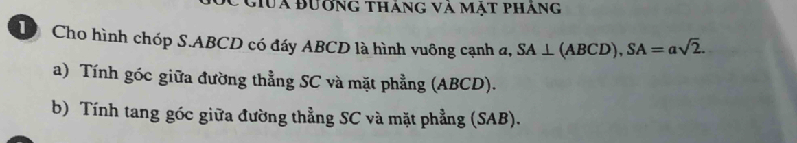 Giua đưởng tháng và mật pháng 
D Cho hình chóp S. ABCD có đáy ABCD là hình vuông cạnh a, SA⊥ (ABCD), SA=asqrt(2). 
a) Tính góc giữa đường thẳng SC và mặt phẳng (ABCD). 
b) Tính tang góc giữa đường thẳng SC và mặt phẳng (SAB).