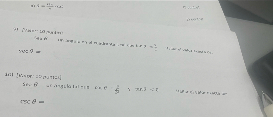 θ = 15π /4  rac [5 puntos] 
[5 puntos] 
9) [Valor: 10 puntos] 
Sea θ un ángulo en el cuadrante I, tal que tan θ = 3/2  Hallar el valor exacto de:
sec θ =
10) [Valor: 10 puntos] 
Sea θ un ángulo tal que cos θ = 3/1^2  y tan θ <0</tex> Hallar el valor exacto de:
csc θ =