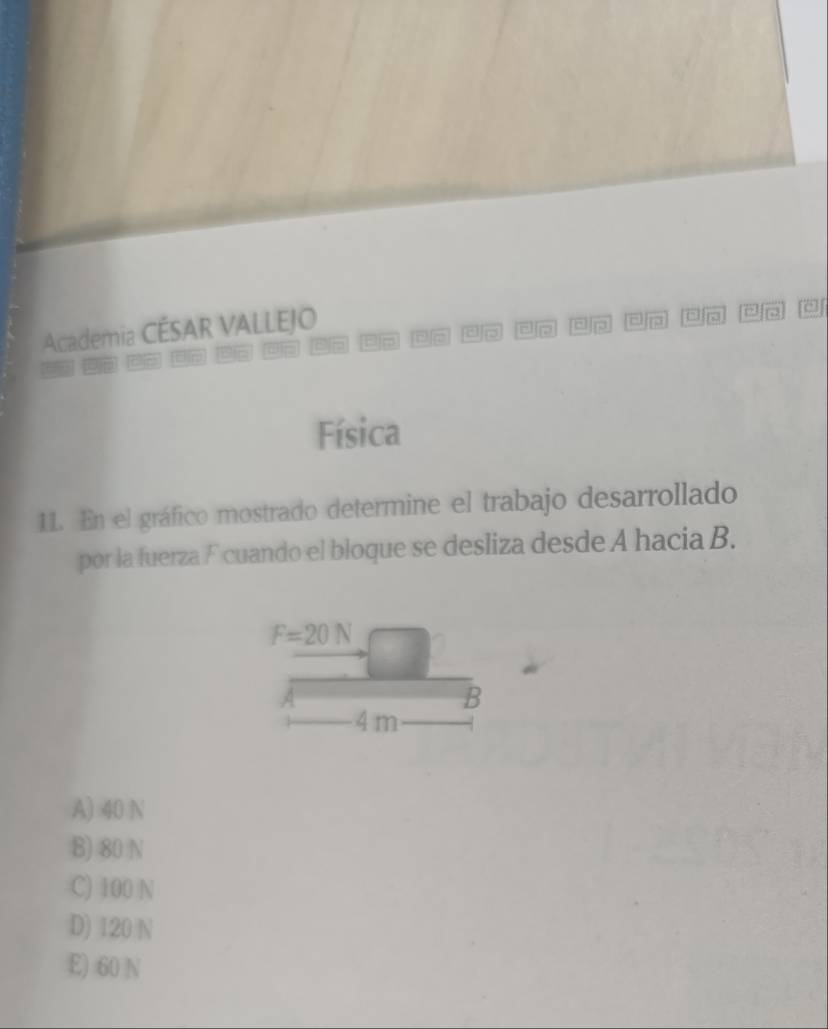 Academia CÉSAR VALLEJO
a
or p E p n
Física
11. En el gráfico mostrado determine el trabajo desarrollado
por la fuerza F cuando el bloque se desliza desde A hacia B.
F=20N
B
4 m
A) 40 N
B) 80 N
C) 100 N
D) 120 N
E) 60 N