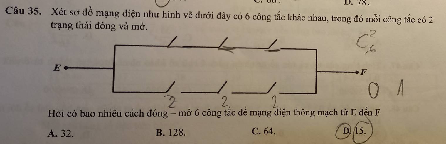 78.
Câu 35. Xét sơ đồ mạng điện như hình vẽ dưới đây có 6 công tắc khác nhau, trong đó mỗi công tắc có 2
trạng thái đóng và mở.
Hỏi có bao nhiêu cách đóng - mở 6 công tắc để mạng điện thông mạch từ E đến F
A. 32. B. 128. C. 64. D. 15.