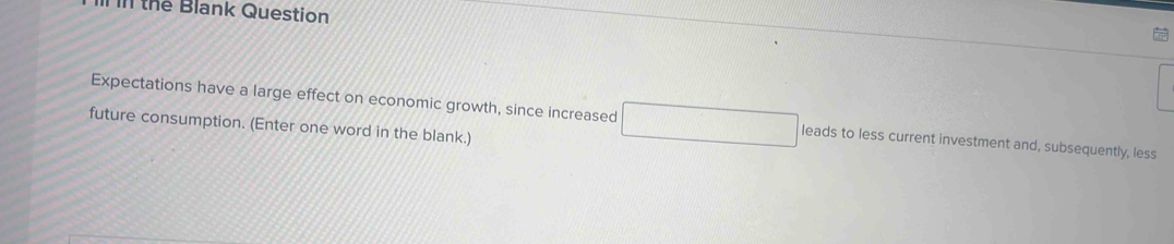 the Blank Question 
Expectations have a large effect on economic growth, since increased leads to less current investment and, subsequently, less 
future consumption. (Enter one word in the blank.)