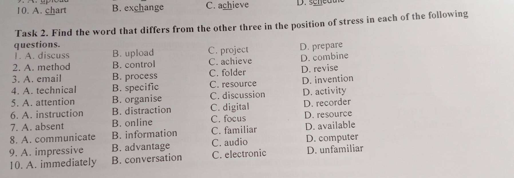 A. chart B. exchange C. achieve D. scheauc
Task 2. Find the word that differs from the other three in the position of stress in each of the following
questions. D. prepare
1. A. discuss B. upload C. project
2. A. method B. control C. achieve D. combine
3. A. email B. process C. folder D. revise
4. A. technical B. specific C. resource D. invention
5. A. attention B. organise C. discussion D. activity
6. A. instruction B. distraction C. digital D. recorder
C. focus D. resource
7. A. absent B. online
C. familiar
8. A. communicate B. information D. available
C. audio D. computer
9. A. impressive B. advantage
10. A. immediately B. conversation C. electronic D. unfamiliar