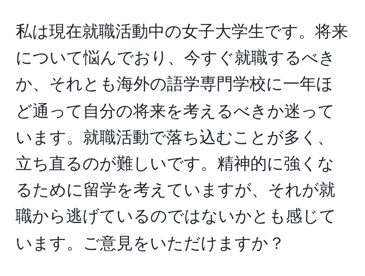 私は現在就職活動中の女子大学生です。将来について悩んでおり、今すぐ就職するべきか、それとも海外の語学専門学校に一年ほど通って自分の将来を考えるべきか迷っています。就職活動で落ち込むことが多く、立ち直るのが難しいです。精神的に強くなるために留学を考えていますが、それが就職から逃げているのではないかとも感じています。ご意見をいただけますか？