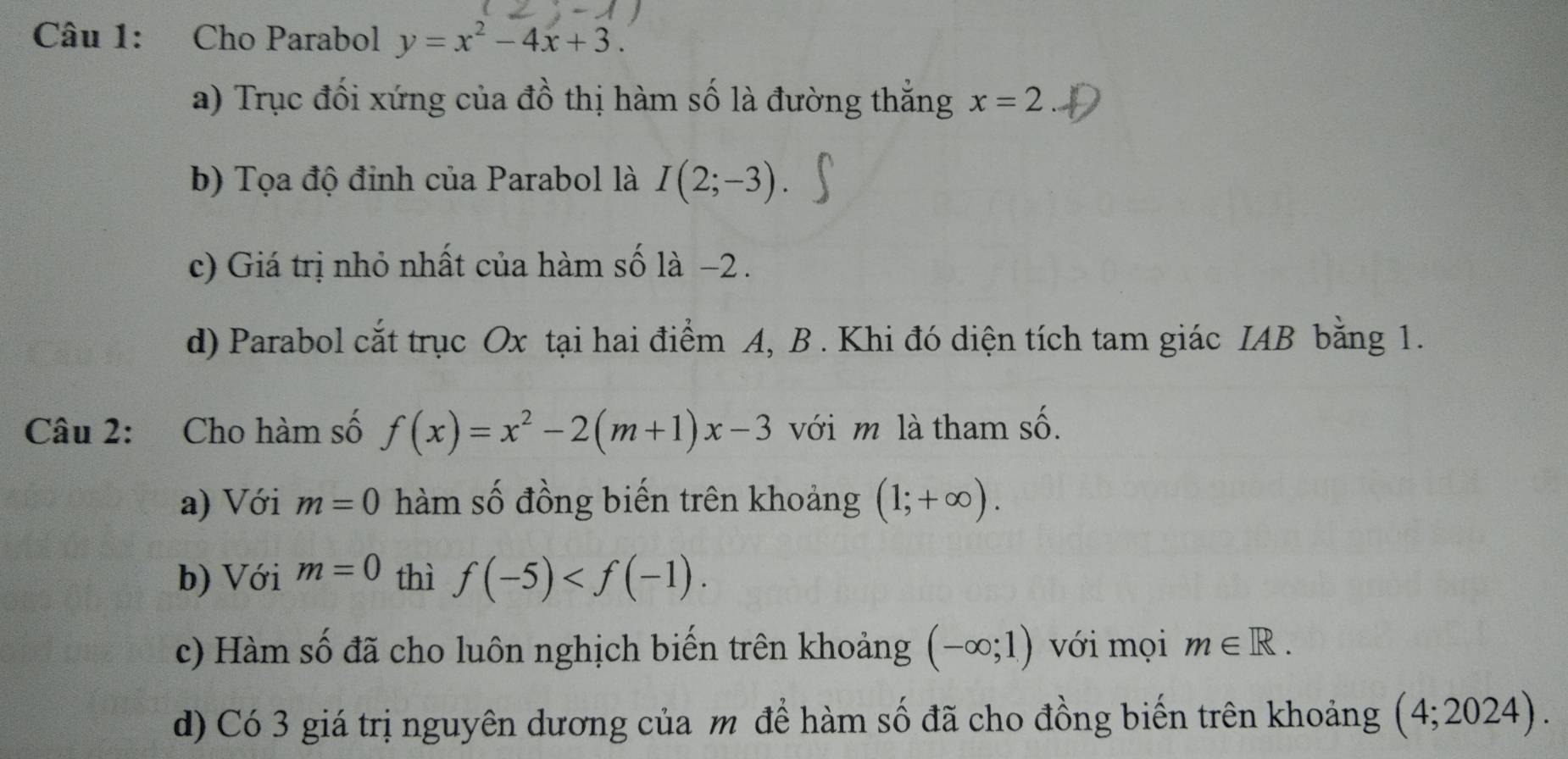 Cho Parabol y=x^2-4x+3. 
a) Trục đối xứng của đồ thị hàm số là đường thẳng x=2
b) Tọa độ đinh của Parabol là I(2;-3). 
c) Giá trị nhỏ nhất của hàm số là −2. 
d) Parabol cắt trục Ox tại hai điểm A, B . Khi đó diện tích tam giác IAB bằng 1. 
Câu 2: Cho hàm số f(x)=x^2-2(m+1)x-3 với m là tham số. 
a) Với m=0 hàm số đồng biến trên khoảng (1;+∈fty ). 
b) Với m=0 thì f(-5) . 
c) Hàm số đã cho luôn nghịch biến trên khoảng (-∈fty ;1) với mọi m∈ R. 
d) Có 3 giá trị nguyên dương của m để hàm số đã cho đồng biến trên khoảng (4;2024).