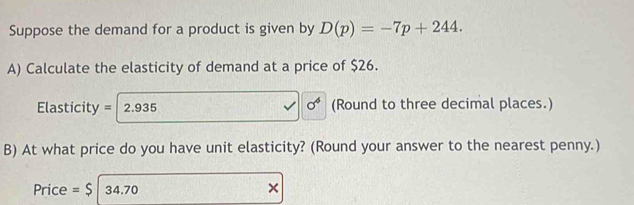 Suppose the demand for a product is given by D(p)=-7p+244. 
A) Calculate the elasticity of demand at a price of $26.
sigma^6
Elasticity = I 2.935 (Round to three decimal places.) 
B) At what price do you have unit elasticity? (Round your answer to the nearest penny.) 
Price =$ 34.70 ×