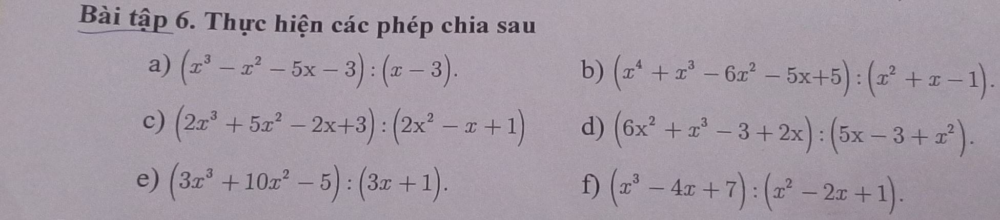 Bài tập 6. Thực hiện các phép chia sau 
a) (x^3-x^2-5x-3):(x-3). b) (x^4+x^3-6x^2-5x+5):(x^2+x-1). 
c) (2x^3+5x^2-2x+3):(2x^2-x+1) d) (6x^2+x^3-3+2x):(5x-3+x^2). 
e) (3x^3+10x^2-5):(3x+1). f) (x^3-4x+7):(x^2-2x+1).